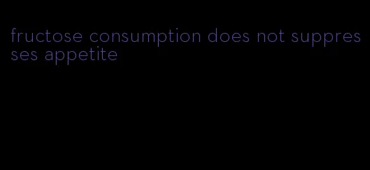 fructose consumption does not suppresses appetite