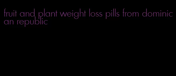 fruit and plant weight loss pills from dominican republic