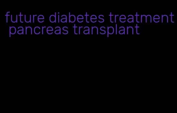 future diabetes treatment pancreas transplant