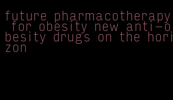 future pharmacotherapy for obesity new anti-obesity drugs on the horizon