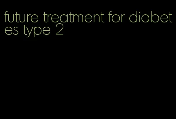 future treatment for diabetes type 2