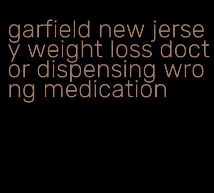 garfield new jersey weight loss doctor dispensing wrong medication