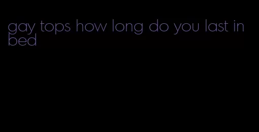 gay tops how long do you last in bed