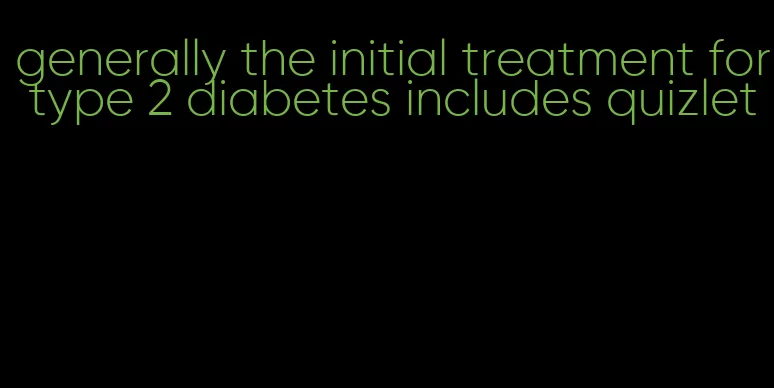 generally the initial treatment for type 2 diabetes includes quizlet