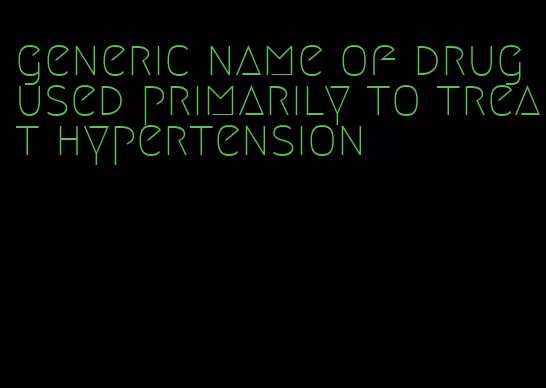 generic name of drug used primarily to treat hypertension