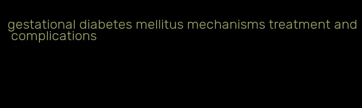 gestational diabetes mellitus mechanisms treatment and complications