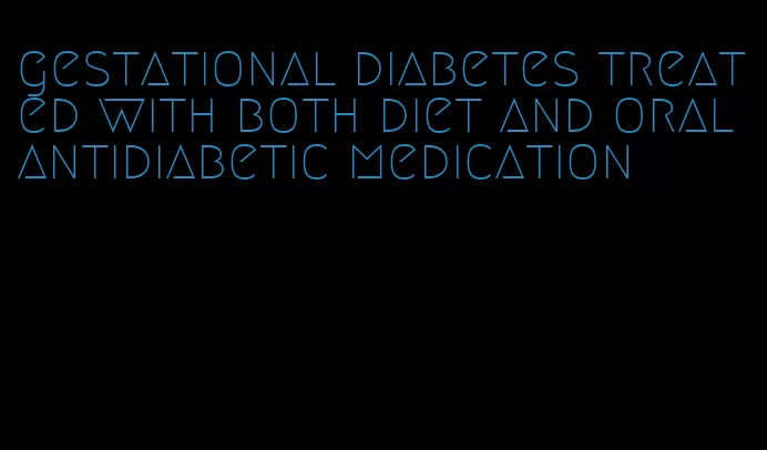 gestational diabetes treated with both diet and oral antidiabetic medication