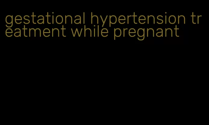 gestational hypertension treatment while pregnant