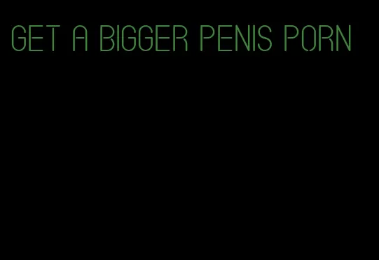 get a bigger penis porn