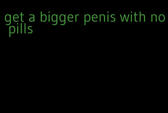 get a bigger penis with no pills