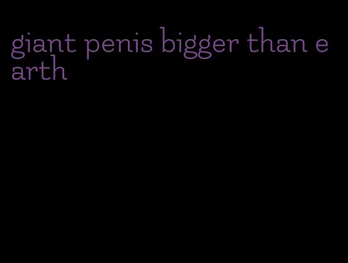 giant penis bigger than earth