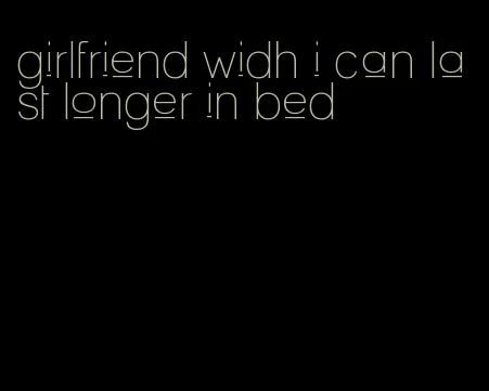 girlfriend widh i can last longer in bed