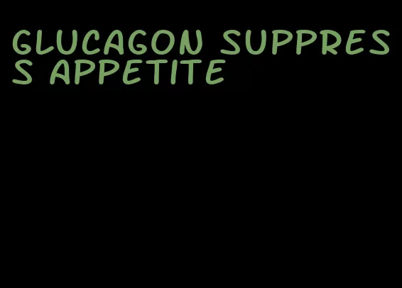 glucagon suppress appetite