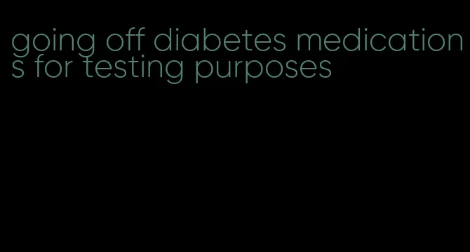 going off diabetes medications for testing purposes