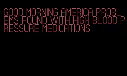 good morning america problems found with high blood pressure medications