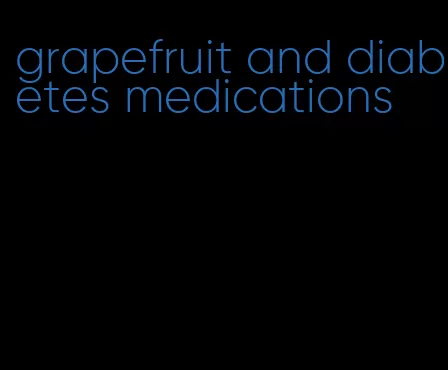 grapefruit and diabetes medications