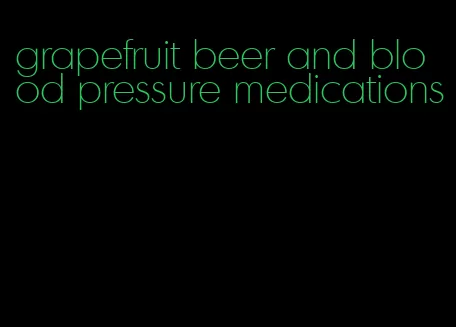 grapefruit beer and blood pressure medications