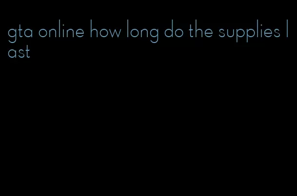 gta online how long do the supplies last