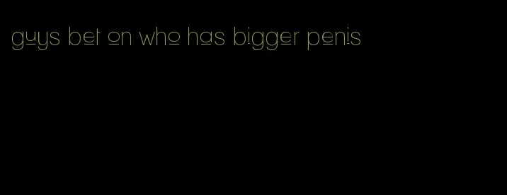 guys bet on who has bigger penis