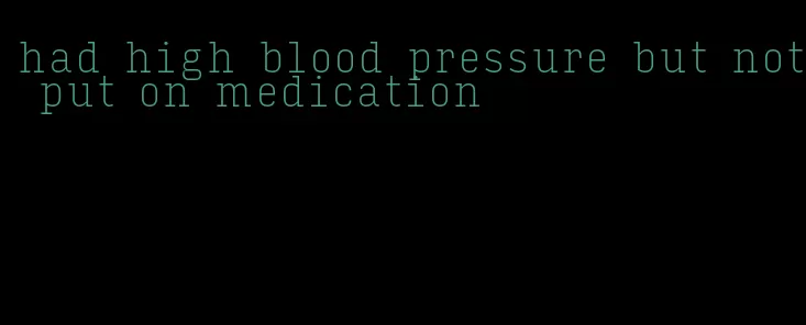 had high blood pressure but not put on medication