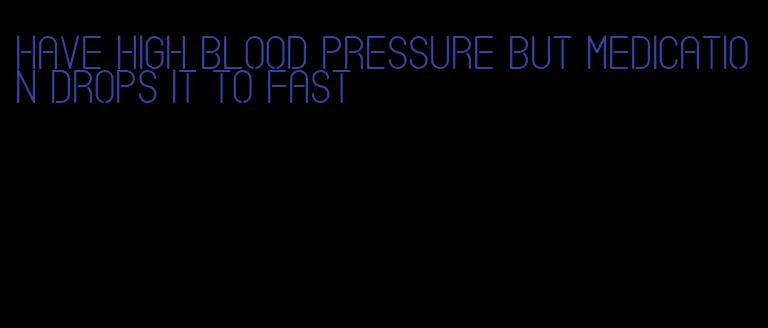 have high blood pressure but medication drops it to fast