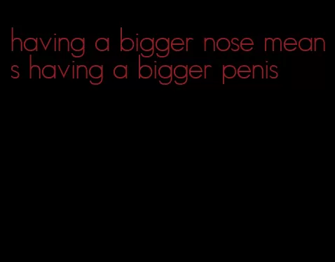 having a bigger nose means having a bigger penis