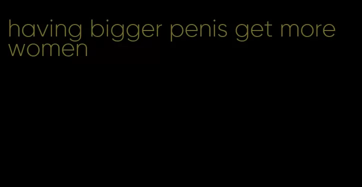 having bigger penis get more women