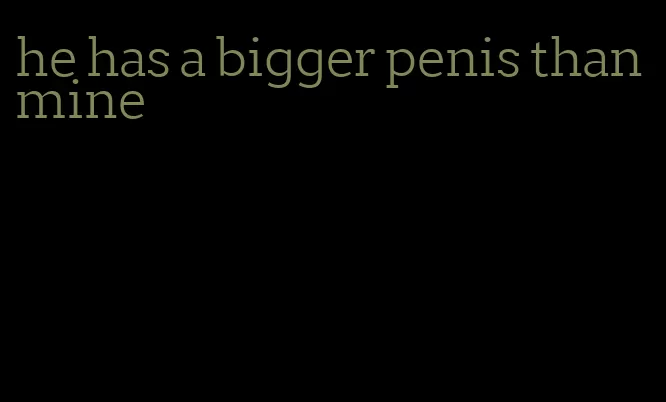 he has a bigger penis than mine