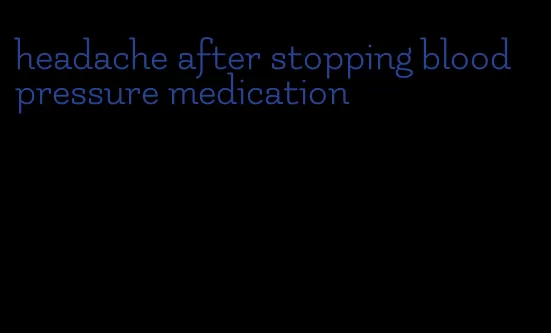 headache after stopping blood pressure medication