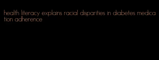 health literacy explains racial disparities in diabetes medication adherence