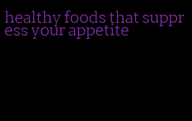 healthy foods that suppress your appetite