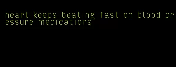 heart keeps beating fast on blood pressure medications