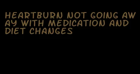 heartburn not going away with medication and diet changes