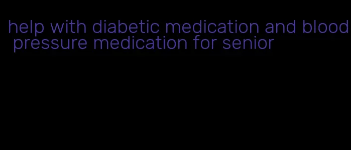 help with diabetic medication and blood pressure medication for senior