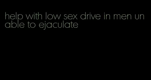 help with low sex drive in men unable to ejaculate