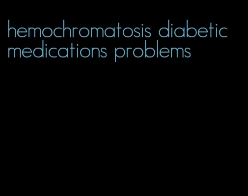 hemochromatosis diabetic medications problems