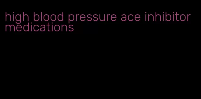 high blood pressure ace inhibitor medications