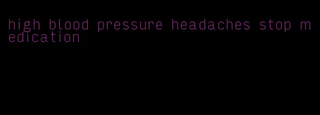 high blood pressure headaches stop medication