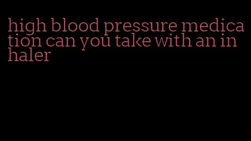 high blood pressure medication can you take with an inhaler