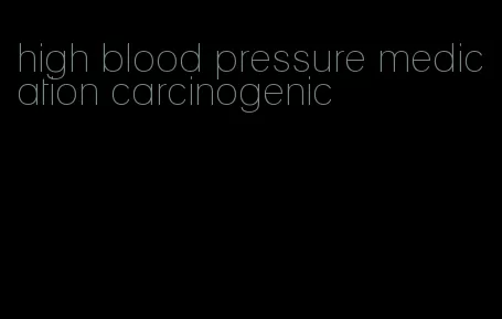 high blood pressure medication carcinogenic