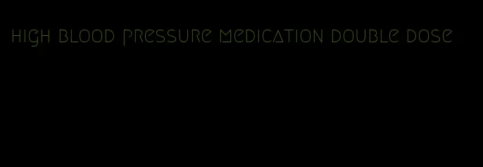 high blood pressure medication double dose