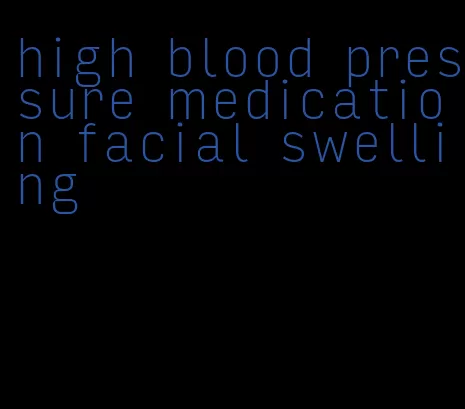 high blood pressure medication facial swelling