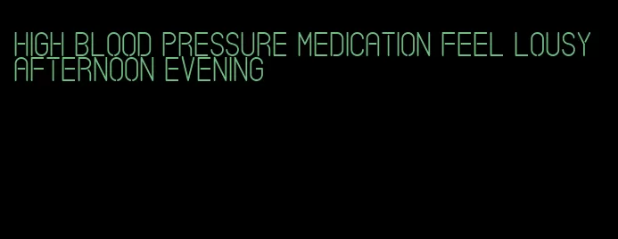 high blood pressure medication feel lousy afternoon evening