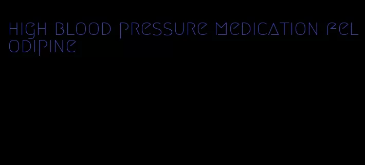 high blood pressure medication felodipine