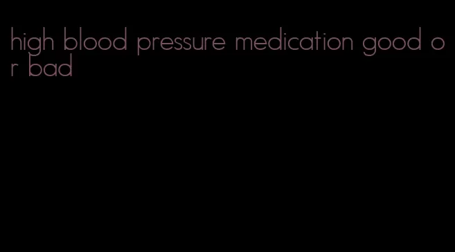 high blood pressure medication good or bad