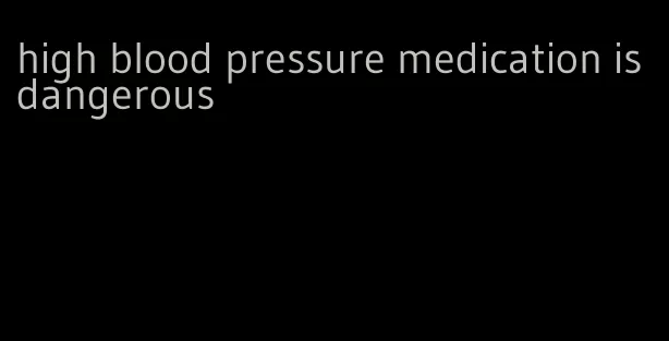 high blood pressure medication is dangerous