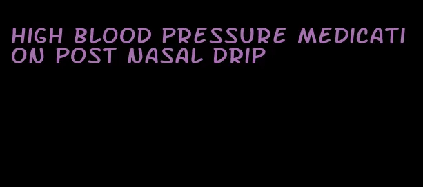 high blood pressure medication post nasal drip