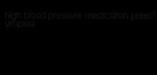 high blood pressure medication preeclampsia