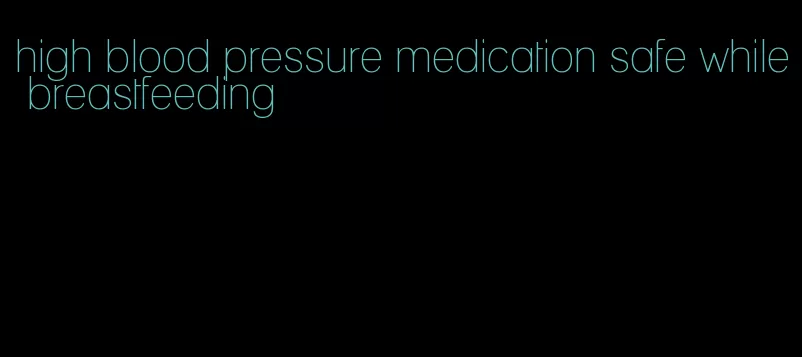 high blood pressure medication safe while breastfeeding