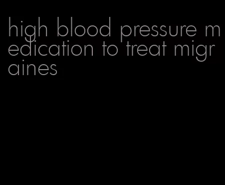 high blood pressure medication to treat migraines